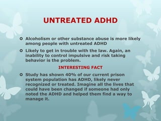 UNTREATED ADHD

 Alcoholism or other substance abuse is more likely
  among people with untreated ADHD
 Likely to get in trouble with the law. Again, an
  inability to control impulsive and risk taking
  behavior is the problem.
                 INTERESTING FACT
 Study has shown 40% of our current prison
  system population has ADHD, likely never
  recognized or treated. Imagine all the lives that
  could have been changed if someone had only
  noted the ADHD and helped them find a way to
  manage it.
 