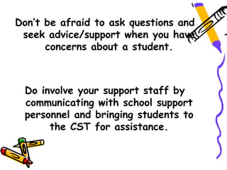 Don’t be afraid to ask questions and
 seek advice/support when you have
      concerns about a student.



 Do involve your support staff by
 communicating with school support
 personnel and bringing students to
      the CST for assistance.
 
