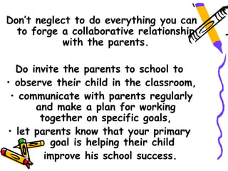 Don’t neglect to do everything you can
  to forge a collaborative relationship
           with the parents.

  Do invite the parents to school to
• observe their child in the classroom,
 • communicate with parents regularly
      and make a plan for working
       together on specific goals,
• let parents know that your primary
         goal is helping their child
        improve his school success.
 