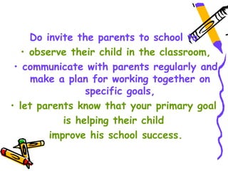 Do invite the parents to school to
   • observe their child in the classroom,
 • communicate with parents regularly and
     make a plan for working together on
                 specific goals,
• let parents know that your primary goal
            is helping their child
         improve his school success.
 
