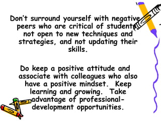 Don’t surround yourself with negative
 peers who are critical of students,
    not open to new techniques and
  strategies, and not updating their
                 skills.

  Do keep a positive attitude and
  associate with colleagues who also
    have a positive mindset. Keep
     learning and growing. Take
      advantage of professional-
      development opportunities.
 