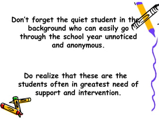 Don’t forget the quiet student in the
     background who can easily go
  through the school year unnoticed
           and anonymous.



   Do realize that these are the
 students often in greatest need of
      support and intervention.
 