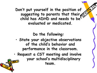 Don’t put yourself in the position of
  suggesting to parents that their
  child has ADHD and needs to be
       evaluated or medicated.

          Do the following:
 • State your objective observations
      of the child’s behavior and
    performance in the classroom.
• Request a CST meeting and involve
       your school’s multidisciplinary
                 team.
 