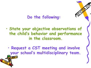 Do the following:

• State your objective observations of
  the child’s behavior and performance
             in the classroom.

• Request a CST meeting and involve
 your school’s multidisciplinary team.
 