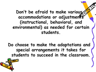 Don’t be afraid to make various
    accommodations or adjustments
     (instructional, behavioral, and
  environmental) as needed for certain
                students.

Do choose to make the adaptations and
   special arrangements it takes for
 students to succeed in the classroom.
 