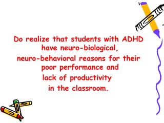 Do realize that students with ADHD
        have neuro-biological,
 neuro-behavioral reasons for their
        poor performance and
        lack of productivity
          in the classroom.
 