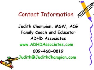 Contact Information

Judith Champion, MSW, ACG
 Family Coach and Educator
      ADHD Associates
 www.ADHDAssociates.com
      609-468-0819
Judith@JudithChampion.com
 