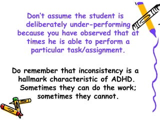 Don’t assume the student is
   deliberately under-performing
 because you have observed that at
   times he is able to perform a
    particular task/assignment.

Do remember that inconsistency is a
 hallmark characteristic of ADHD.
  Sometimes they can do the work;
      sometimes they cannot.
 