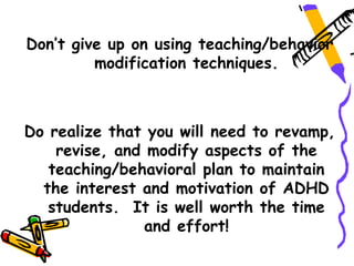 Don’t give up on using teaching/behavior
         modification techniques.



Do realize that you will need to revamp,
    revise, and modify aspects of the
   teaching/behavioral plan to maintain
  the interest and motivation of ADHD
   students. It is well worth the time
                and effort!
 