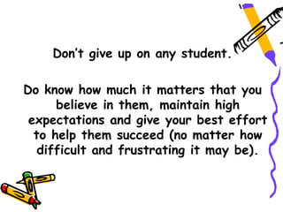 Don’t give up on any student.

Do know how much it matters that you
      believe in them, maintain high
 expectations and give your best effort
  to help them succeed (no matter how
   difficult and frustrating it may be).
 