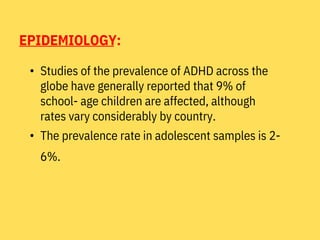 EPIDEMIOLOGY:
• Studies of the prevalence of ADHD across the
globe have generally reported that 9% of
school- age children are affected, although
rates vary considerably by country.
• The prevalence rate in adolescent samples is 2-
6%.
 