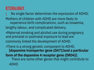 ETIOLOGY
:
•
•
No single factor determines the expression of ADHD;
Mothers of children with ADHD are more likely to
experience birth complications, such as toxaemia,
lengthy labour, and complicated delivery.
•Maternal smoking and alcohol use during pregnancy
and prenatal or postnatal exposure to lead are
commonly linked the development of ADHD.
•There is a strong genetic component to ADHD.
[dopamine transporter gene (DAT1)and a particular
form of the dopamine 4 receptor gene (DRD4)].
There are some other genes that might contribute to
ADHD
 