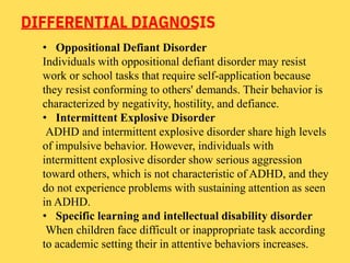 DIFFERENTIAL DIAGNOSIS
• Oppositional Defiant Disorder
Individuals with oppositional defiant disorder may resist
work or school tasks that require self-application because
they resist conforming to others' demands. Their behavior is
characterized by negativity, hostility, and defiance.
• Intermittent Explosive Disorder
ADHD and intermittent explosive disorder share high levels
of impulsive behavior. However, individuals with
intermittent explosive disorder show serious aggression
toward others, which is not characteristic of ADHD, and they
do not experience problems with sustaining attention as seen
in ADHD.
• Specific learning and intellectual disability disorder
When children face difficult or inappropriate task according
to academic setting their in attentive behaviors increases.
 
