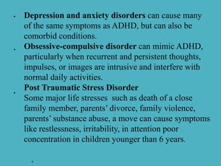 •
•
Depression and anxiety disorders can cause many
of the same symptoms as ADHD, but can also be
comorbid conditions.
Obsessive-compulsive disorder can mimic ADHD,
particularly when recurrent and persistent thoughts,
impulses, or images are intrusive and interfere with
normal daily activities.
Post Traumatic Stress Disorder
Some major life stresses such as death of a close
family member, parents’ divorce, family violence,
parents’ substance abuse, a move can cause symptoms
like restlessness, irritability, in attention poor
concentration in children younger than 6 years.
.
•
 