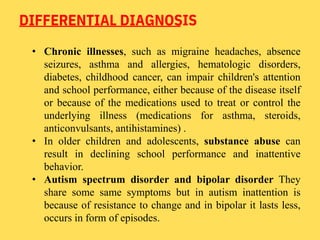 DIFFERENTIAL DIAGNOSIS
• Chronic illnesses, such as migraine headaches, absence
seizures, asthma and allergies, hematologic disorders,
diabetes, childhood cancer, can impair children's attention
and school performance, either because of the disease itself
or because of the medications used to treat or control the
underlying illness (medications for asthma, steroids,
anticonvulsants, antihistamines) .
• In older children and adolescents, substance abuse can
result in declining school performance and inattentive
behavior.
• Autism spectrum disorder and bipolar disorder They
share some same symptoms but in autism inattention is
because of resistance to change and in bipolar it lasts less,
occurs in form of episodes.
 