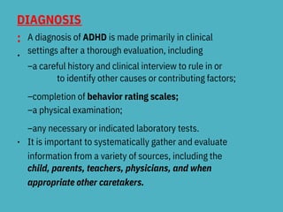 DIAGNOSIS
:
•
A diagnosis of ADHD is made primarily in clinical
settings after a thorough evaluation, including
–a careful history and clinical interview to rule in or
to identify other causes or contributing factors;
–completion of behavior rating scales;
–a physical examination;
–any necessary or indicated laboratory tests.
It is important to systematically gather and evaluate
information from a variety of sources, including the
child, parents, teachers, physicians, and when
appropriate other caretakers.
•
 