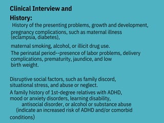 Clinical Interview and
History:
A family history of 1st-degree relatives with ADHD,
mood or anxiety disorders, learning disability,
antisocial disorder, or alcohol or substance abuse
conditions)
History of the presenting problems, growth and development,
pregnancy complications, such as maternal illness
(eclampsia, diabetes),
maternal smoking, alcohol, or illicit drug use.
The perinatal period--presence of labor problems, delivery
complications, prematurity, jaundice, and low
birth weight.
Disruptive social factors, such as family discord,
situational stress, and abuse or neglect.
(indicate an increased risk of ADHD and/or comorbid
 