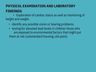 PHYSICAL EXAMINATION AND LABORATORY
FINDINGS
• Exploration of cardiac status as well as monitoring of
height and weight.
• identify any possible vision or hearing problems.
• testing for elevated lead levels in children those who
are exposed to environmental factors that might put
them at risk (substandard housing, old paint).
 