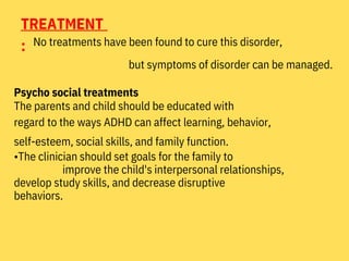 TREATMENT
: No treatments have been found to cure this disorder,
but symptoms of disorder can be managed.
Psycho social treatments
The parents and child should be educated with
regard to the ways ADHD can affect learning, behavior,
self-esteem, social skills, and family function.
•The clinician should set goals for the family to
improve the child's interpersonal relationships,
develop study skills, and decrease disruptive
behaviors.
 