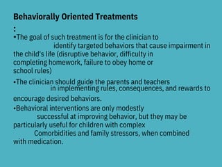 Behaviorally Oriented Treatments
:
•The goal of such treatment is for the clinician to
identify targeted behaviors that cause impairment in
the child's life (disruptive behavior, difficulty in
completing homework, failure to obey home or
school rules)
•The clinician should guide the parents and teachers
in implementing rules, consequences, and rewards to
encourage desired behaviors.
•Behavioral interventions are only modestly
successful at improving behavior, but they may be
particularly useful for children with complex
Comorbidities and family stressors, when combined
with medication.
 