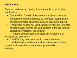 Medications :
The most widely used medications are the Psychostimulant
medications
• Over the first 4 week of treatment, the physician should
increase the medication dose as tolerated (keeping side
effects minimal to absent) to achieve maximum benefit.
• If this strategy does not yield satisfactory results, or if side
effects prevent further dose adjustment in the presence of
persisting symptoms, the clinician
should use an alternative class of stimulants that
was not used previously.
• If satisfactory treatment results are not obtained
with the second stimulant, clinicians may choose to
prescribe atomoxetine, a noradrenergic reuptake
inhibitor. .
 