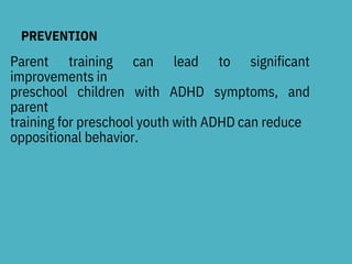 PREVENTION
Parent training can lead to significant
improvements in
preschool children with ADHD symptoms, and
parent
training for preschool youth with ADHD can reduce
oppositional behavior.
 