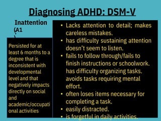 Diagnosing ADHD: DSM-V
Inattention
:
(A1
)
• Lacks attention to detail; makes
careless mistakes.
• has difficulty sustaining attention
doesn’t seem to listen.
• fails to follow through/fails to
finish instructions or schoolwork.
has difficulty organizing tasks.
avoids tasks requiring mental
effort.
• often loses items necessary for
completing a task.
• easily distracted.
• is forgetful in daily activities.
Persisted for at
least 6 months to a
degree that is
inconsistent with
developmental
level and that
negatively impacts
directly on social
and
academic/occupati
onal activities
 