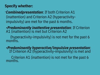 Specify whether:
•Combinedpresentation: If both Criterion A1
(inattention) and Criterion A2 (hyperactivity-
impulsivity) are met for the past 6 months.
•Predominantly inattentive presentation: If Criterion
A1 (inattention) is met but Criterion A2
(hyperactivity-impulsivity) is not met for the past 6
months.
•Predominantly hyperactive/impulsive presentation:
If Criterion A2 (hyperactivity-impulsivity) is met and
Criterion A1 (inattention) is not met for the past 6
months.
 