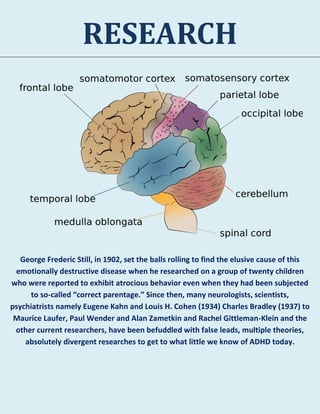 RESEARCH
George Frederic Still, in 1902, set the balls rolling to find the elusive cause of this
emotionally destructive disease when he researched on a group of twenty children
who were reported to exhibit atrocious behavior even when they had been subjected
to so-called “correct parentage.” Since then, many neurologists, scientists,
psychiatrists namely Eugene Kahn and Louis H. Cohen (1934) Charles Bradley (1937) to
Maurice Laufer, Paul Wender and Alan Zametkin and Rachel Gittleman-Klein and the
other current researchers, have been befuddled with false leads, multiple theories,
absolutely divergent researches to get to what little we know of ADHD today.
 