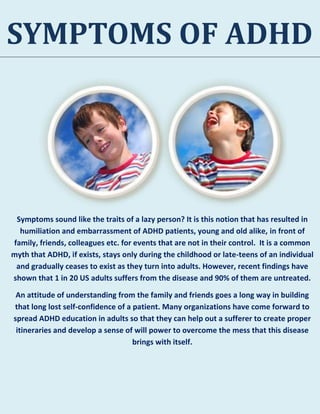SYMPTOMS OF ADHD
Symptoms sound like the traits of a lazy person? It is this notion that has resulted in
humiliation and embarrassment of ADHD patients, young and old alike, in front of
family, friends, colleagues etc. for events that are not in their control. It is a common
myth that ADHD, if exists, stays only during the childhood or late-teens of an individual
and gradually ceases to exist as they turn into adults. However, recent findings have
shown that 1 in 20 US adults suffers from the disease and 90% of them are untreated.
An attitude of understanding from the family and friends goes a long way in building
that long lost self-confidence of a patient. Many organizations have come forward to
spread ADHD education in adults so that they can help out a sufferer to create proper
itineraries and develop a sense of will power to overcome the mess that this disease
brings with itself.
 