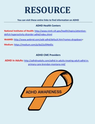 RESOURCE
You can visit these entire links to find information on ADHD
ADHD Health Centers
National Institutes of Health: http://www.nimh.nih.gov/health/topics/attention-
deficit-hyperactivity-disorder-adhd/index.shtml
WebMD: http://www.webmd.com/add-adhd/default.htm?names-dropdown=
Medium: https://medium.com/p/da22a394e65c
ADHD CME Providers
ADHD in Adults: http://adhdinadults.com/adhd-in-adults-treating-adult-adhd-in-
primary-care-brendan-montano-md/
 