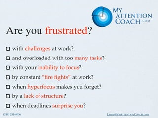 Are you frustrated?
       with challenges at work?
       and overloaded with too many tasks?
       with your inability to focus?
       by constant “ﬁre ﬁghts” at work?
       when hyperfocus makes you forget?
       by a lack of structure?
       when deadlines surprise you?
(248) 251-4006                               Laura@MYATTENTIONCOACH.com
 