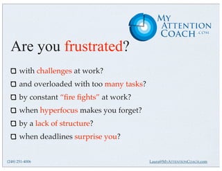 Are you frustrated?
       with challenges at work?
       and overloaded with too many tasks?
       by constant “ﬁre ﬁghts” at work?
       when hyperfocus makes you forget?
       by a lack of structure?
       when deadlines surprise you?


(248) 251-4006                               Laura@MYATTENTIONCOACH.com
 