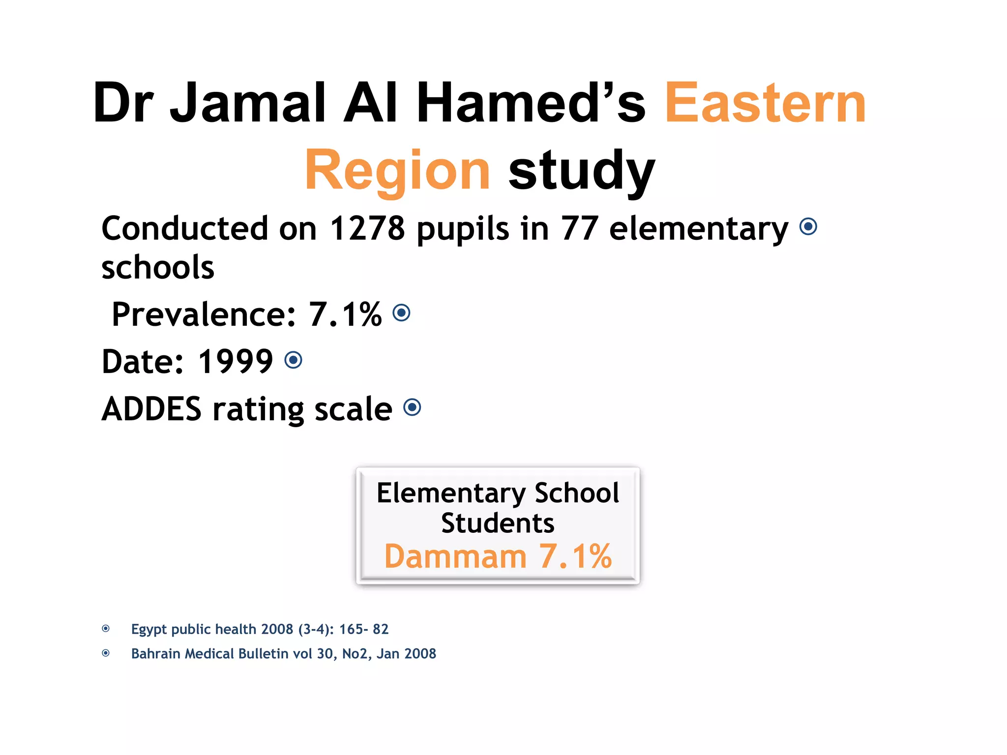 Conducted on 1278 pupils in 77 elementary schools Prevalence: 7.1%  Date: 1999 ADDES rating scale Egypt public health 2008 (3-4): 165- 82 Bahrain Medical Bulletin vol 30, No2, Jan 2008 Dr Jamal Al Hamed’s  Eastern Region   study Elementary School Students Dammam 7.1% 