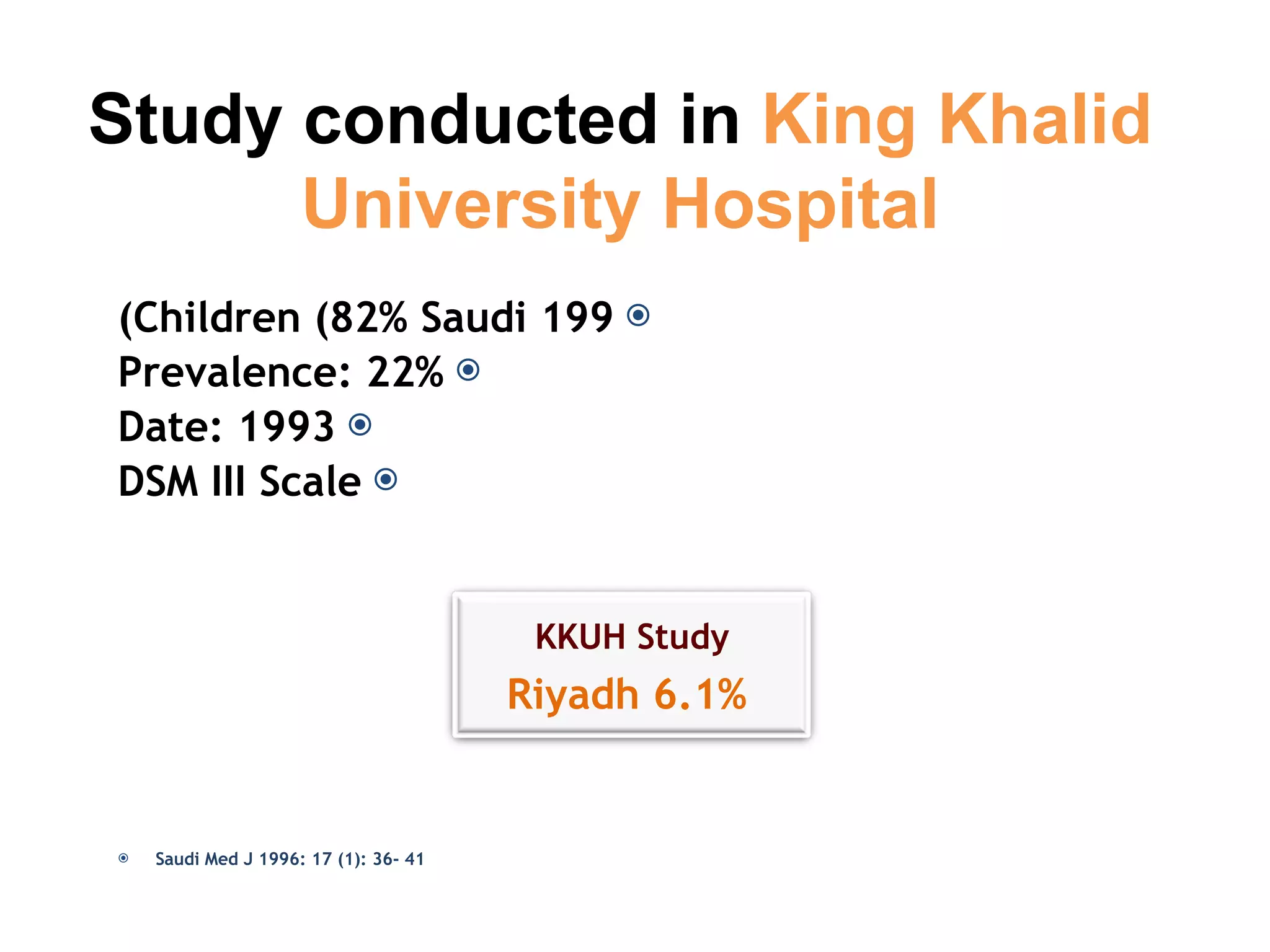 199 Children (82% Saudi) Prevalence: 22% Date: 1993 DSM III Scale Saudi Med J 1996: 17 (1): 36- 41 Study conducted in  King Khalid University Hospital KKUH Study Riyadh 6.1% 