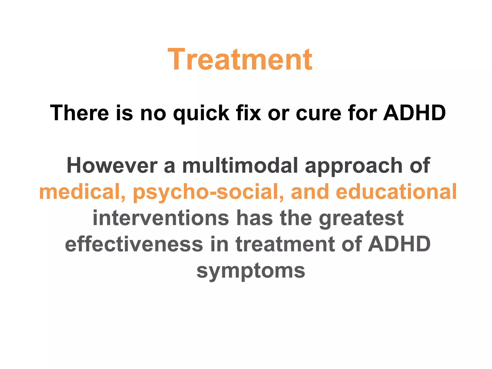 There is no quick fix or cure for ADHD However a multimodal approach of  medical, psycho-social, and educational  interventions has the greatest effectiveness in treatment of ADHD symptoms  Treatment 