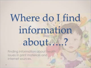 Where do I find
information
about…..?
Finding information about health
issues in print materials and
internet sources.
 