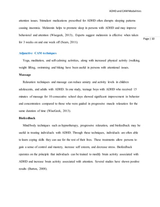 ADHD and CAMModalities
Page | 10
attention issues. Stimulant medications prescribed for ADHD often disrupts sleeping patterns
causing insomnia. Melatonin helps to promote sleep in persons with ADHD and may improve
behavioral and attention (Wisegeek, 2013).. Experts suggest melatonin is effective when taken
for 3 weeks on and one week off (Sears, 2011).
Adjunctive CAM techniques
Yoga, meditation, and self-calming activities, along with increased physical activity (walking,
weight lifting, swimming and biking have been useful in persons with attentional issues.
Massage
Relaxation techniques and massage can reduce anxiety and activity levels in children
adolescents, and adults with ADHD. In one study, teenage boys with ADHD who received 15
minutes of massage for 10 consecutive school days showed significant improvement in behavior
and concentration compared to those who were guided in progressive muscle relaxation for the
same duration of time (WiseGeek, 2013).
Biofeedback
Mind/body techniques such as hypnotherapy, progressive relaxation, and biofeedback may be
useful in treating individuals with ADHD. Through these techniques, individuals are often able
to learn coping skills they can use for the rest of their lives. These treatments allow persons to
gain a sense of control and mastery, increase self esteem, and decrease stress. Biofeedback
operates on the principle that individuals can be trained to modify brain activity associated with
ADHD and increase brain activity associated with attention. Several studies have shown positive
results (Burton, 2008).
 