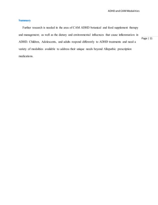 ADHD and CAMModalities
Page | 11
Summary
Further research is needed in the area of CAM ADHD botanical and food supplement therapy
and management; as well as the dietary and environmental influences that cause inflammation in
ADHD. Children, Adolescents, and adults respond differently to ADHD treatments and need a
variety of modalities available to address their unique needs beyond Allopathic prescription
medications.
 