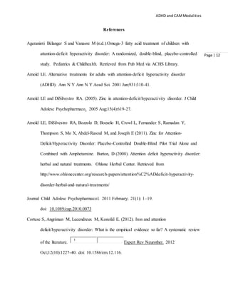 ADHD and CAMModalities
Page | 12
References
Ageranioti Bélanger S and Vanasse M (n.d.).Omega-3 fatty acid treatment of children with
attention-deficit hyperactivity disorder: A randomized, double-blind, placebo-controlled
study. Pediatrics & Childhealth. Retrieved from Pub Med via ACHS Library.
Arnold LE. Alternative treatments for adults with attention-deficit hyperactivity disorder
(ADHD). Ann N Y Ann N Y Acad Sci. 2001 Jun;931:310-41.
Arnold LE and DiSilvestro RA. (2005). Zinc in attention-deficit/hyperactivity disorder. J Child
Adolesc Psychopharmaco. 2005 Aug;15(4):619-27.
Arnold LE, DiSilvestro RA, Bozzolo D, Bozzolo H, Crowl L, Fernandez S, Ramadan Y,
Thompson S, Mo X, Abdel-Rasoul M, and Joseph E (2011). Zinc for Attention-
Deficit/Hyperactivity Disorder: Placebo-Controlled Double-Blind Pilot Trial Alone and
Combined with Amphetamine. Burton, D (2008). Attention deficit hyperactivity disorder:
herbal and natural treatments. Ohlone Herbal Center. Retrieved from
http://www.ohlonecenter.org/research-papers/attention%C2%ADdeficit-hyperactivity-
disorder-herbal-and-natural-treatments/
Journal Child Adolesc Psychopharmacol. 2011 February; 21(1): 1–19.
doi: 10.1089/cap.2010.0073
Cortese S, Angriman M, Lecendreux M, Konofal E. (2012). Iron and attention
deficit/hyperactivity disorder: What is the empirical evidence so far? A systematic review
of the literature.
1
Expert Rev Neurother. 2012
Oct;12(10):1227-40. doi: 10.1586/ern.12.116.
 