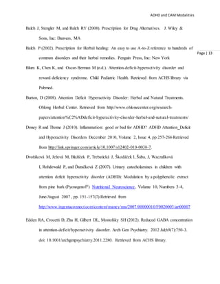 ADHD and CAMModalities
Page | 13
Balch J, Stengler M, and Balch RY (2008). Prescription for Drug Alternatives. J. Wiley &
Sons, Inc: Danvers, MA
Balch P (2002). Prescription for Herbal healing: An easy to use A-to-Z reference to hundreds of
common disorders and their herbal remedies. Penguin Press, Inc: New York
Blum K, Chen K, and Oscar-Berman M (n.d.). Attention-deficit-hyperactivity disorder and
reward deficiency syndrome. Child Pediatric Health. Retrieved from ACHS library via
Pubmed.
Burton, D (2008). Attention Deficit Hyperactivity Disorder: Herbal and Natural Treatments.
Ohlong Herbal Center. Retrieved from http://www.ohlonecenter.org/research-
papers/attention%C2%ADdeficit-hyperactivity-disorder-herbal-and-natural-treatments/
Doney R and Thome J (2010). Inflammation: good or bad for ADHD? ADHD Attention Deficit
and Hyperactivity Disorders December 2010, Volume 2, Issue 4, pp 257-266 Retrieved
from http://link.springer.com/article/10.1007/s12402-010-0038-7.
Dvořáková M, Ježová M, Blažíček P, Trebatická J, Škodáček I, Šuba, J, Waczulíková
I, Rohdewald P, and Ďuračková Z (2007). Urinary catecholamines in children with
attention deficit hyperactivity disorder (ADHD): Modulation by a polyphenolic extract
from pine bark (Pycnogenol®) Nutritional Neuroscience, Volume 10, Numbers 3-4,
June/August 2007 , pp. 151-157(7) Retrieved from
http://www.ingentaconnect.com/content/maney/nns/2007/00000010/F0020003/art00007
Edden RA, Crocetti D, Zhu H, Gilbert DL, Mostofsky SH (2012). Reduced GABA concentration
in attention-deficit/hyperactivity disorder. Arch Gen Psychiatry. 2012 Jul;69(7):750-3.
doi: 10.1001/archgenpsychiatry.2011.2280. Retrieved from ACHS library.
 