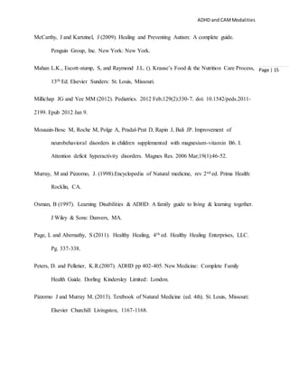 ADHD and CAMModalities
Page | 15
McCarthy, J and Kartzinel, J (2009). Healing and Preventing Autism: A complete guide.
Penguin Group, Inc. New York: New York.
Mahan L.K., Escott-stump, S, and Raymond J.L. (). Krause’s Food & the Nutrition Care Process,
13th Ed. Elsevier Sunders: St. Louis, Missouri.
Millichap JG and Yee MM (2012). Pediatrics. 2012 Feb;129(2):330-7. doi: 10.1542/peds.2011-
2199. Epub 2012 Jan 9.
Mousain-Bosc M, Roche M, Polge A, Pradal-Prat D, Rapin J, Bali JP. Improvement of
neurobehavioral disorders in children supplemented with magnesium-vitamin B6. I.
Attention deficit hyperactivity disorders. Magnes Res. 2006 Mar;19(1):46-52.
Murray, M and Pizzorno, J. (1998).Encyclopedia of Natural medicine, rev 2nd ed. Prima Health:
Rocklin, CA.
Osman, B (1997). Learning Disabilities & ADHD: A family guide to living & learning together.
J Wiley & Sons: Danvers, MA.
Page, L and Abernathy, S (2011). Healthy Healing, 4th ed. Healthy Healing Enterprises, LLC.
Pg. 337-338.
Peters, D. and Pelletier, K.R.(2007). ADHD pp 402-405. New Medicine: Complete Family
Health Guide. Dorling Kindersley Limited: London.
Pizzorno J and Murray M. (2013). Textbook of Natural Medicine (ed. 4th). St. Louis, Missouri:
Elsevier Churchill Livingston, 1167-1168.
 