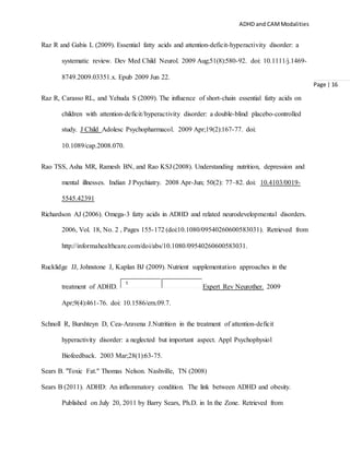 ADHD and CAMModalities
Page | 16
Raz R and Gabis L (2009). Essential fatty acids and attention-deficit-hyperactivity disorder: a
systematic review. Dev Med Child Neurol. 2009 Aug;51(8):580-92. doi: 10.1111/j.1469-
8749.2009.03351.x. Epub 2009 Jun 22.
Raz R, Carasso RL, and Yehuda S (2009). The influence of short-chain essential fatty acids on
children with attention-deficit/hyperactivity disorder: a double-blind placebo-controlled
study. J Child Adolesc Psychopharmacol. 2009 Apr;19(2):167-77. doi:
10.1089/cap.2008.070.
Rao TSS, Asha MR, Ramesh BN, and Rao KSJ (2008). Understanding nutrition, depression and
mental illnesses. Indian J Psychiatry. 2008 Apr-Jun; 50(2): 77–82. doi: 10.4103/0019-
5545.42391
Richardson AJ (2006). Omega-3 fatty acids in ADHD and related neurodevelopmental disorders.
2006, Vol. 18, No. 2 , Pages 155-172 (doi:10.1080/09540260600583031). Retrieved from
http://informahealthcare.com/doi/abs/10.1080/09540260600583031.
Rucklidge JJ, Johnstone J, Kaplan BJ (2009). Nutrient supplementation approaches in the
treatment of ADHD.
1
Expert Rev Neurother. 2009
Apr;9(4):461-76. doi: 10.1586/ern.09.7.
Schnoll R, Burshteyn D, Cea-Aravena J.Nutrition in the treatment of attention-deficit
hyperactivity disorder: a neglected but important aspect. Appl Psychophysiol
Biofeedback. 2003 Mar;28(1):63-75.
Sears B. "Toxic Fat." Thomas Nelson. Nashville, TN (2008)
Sears B (2011). ADHD: An inflammatory condition. The link between ADHD and obesity.
Published on July 20, 2011 by Barry Sears, Ph.D. in In the Zone. Retrieved from
 