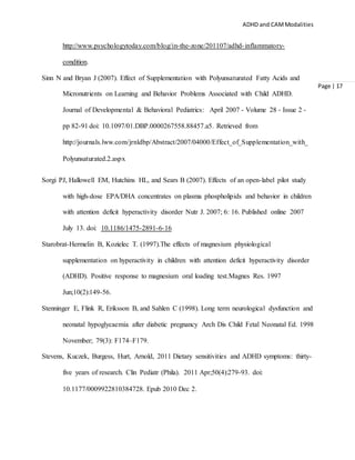 ADHD and CAMModalities
Page | 17
http://www.psychologytoday.com/blog/in-the-zone/201107/adhd-inflammatory-
condition.
Sinn N and Bryan J (2007). Effect of Supplementation with Polyunsaturated Fatty Acids and
Micronutrients on Learning and Behavior Problems Associated with Child ADHD.
Journal of Developmental & Behavioral Pediatrics: April 2007 - Volume 28 - Issue 2 -
pp 82-91 doi: 10.1097/01.DBP.0000267558.88457.a5. Retrieved from
http://journals.lww.com/jrnldbp/Abstract/2007/04000/Effect_of_Supplementation_with_
Polyunsaturated.2.aspx
Sorgi PJ, Hallowell EM, Hutchins HL, and Sears B (2007). Effects of an open-label pilot study
with high-dose EPA/DHA concentrates on plasma phospholipids and behavior in children
with attention deficit hyperactivity disorder Nutr J. 2007; 6: 16. Published online 2007
July 13. doi: 10.1186/1475-2891-6-16
Starobrat-Hermelin B, Kozielec T. (1997).The effects of magnesium physiological
supplementation on hyperactivity in children with attention deficit hyperactivity disorder
(ADHD). Positive response to magnesium oral loading test.Magnes Res. 1997
Jun;10(2):149-56.
Stenninger E, Flink R, Eriksson B, and Sahlen C (1998). Long term neurological dysfunction and
neonatal hypoglycaemia after diabetic pregnancy Arch Dis Child Fetal Neonatal Ed. 1998
November; 79(3): F174–F179.
Stevens, Kuczek, Burgess, Hurt, Arnold, 2011 Dietary sensitivities and ADHD symptoms: thirty-
five years of research. Clin Pediatr (Phila). 2011 Apr;50(4):279-93. doi:
10.1177/0009922810384728. Epub 2010 Dec 2.
 