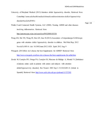 ADHD and CAMModalities
Page | 18
University of Maryland Medical (2013) Attention deficit hyperactivity disorder. Retrieved from
Centerhttp://umm.edu/health/medical/altmed/condition/attention-deficit-hyperactivity-
disorder#ixzz2eSuNWSv
Waldo E and Connected Health Systems, LLC (2008). Treating ADHD and other diseases
involving inflammation. Retrieved from
http://patentscope.wipo.int/search/en/WO2008103538.
Wang GX, Ma YH, Wang SF, Ren GF, Guo H (2012).Association of dopaminergic/GABAergic
genes with attention deficit hyperactivity disorder in children. Mol Med Rep. 2012
Nov;6(5):1093-8. doi: 10.3892/mmr.2012.1028. Epub 2012 Aug 9
Wisegeek (2013)How do I choose the best Supplements for ADHD? Retrieved from
http://www.wisegeek.com/how-do-i-choose-the-best-supplements-for-adhd.htm
Zavala M, Castejón HV, Ortega PA, Castejón OJ, Marcano de Hidalgo A, Montiel N. [Imbalance
of plasma amino acids in patients with autism and subjects with attention
deficit/hyperactivity disorder]. Rev Neurol. 2001 Sep 1-15;33(5):401-8. [Article in
Spanish] Retrieved from http://www.ncbi.nlm.nih.gov/pubmed/11727202
 