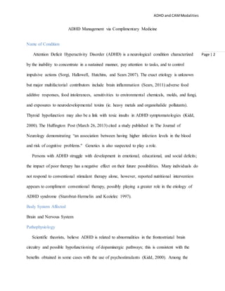 ADHD and CAMModalities
Page | 2
ADHD Management via Complimentary Medicine
Name of Condition
Attention Deficit Hyperactivity Disorder (ADHD) is a neurological condition characterized
by the inability to concentrate in a sustained manner, pay attention to tasks, and to control
impulsive actions (Sorgi, Hallowell, Hutchins, and Sears 2007). The exact etiology is unknown
but major multifactorial contributors include brain inflammation (Sears, 2011) adverse food
additive responses, food intolerances, sensitivities to environmental chemicals, molds, and fungi,
and exposures to neurodevelopmental toxins (ie. heavy metals and organohalide pollutants).
Thyroid hypofunction may also be a link with toxic insults in ADHD symptomatologies (Kidd,
2000). The Huffington Post (March 26, 2013) cited a study published in The Journal of
Neurology demonstrating “an association between having higher infection levels in the blood
and risk of cognitive problems." Genetics is also suspected to play a role.
Persons with ADHD struggle with development in emotional, educational, and social deficits;
the impact of poor therapy has a negative effect on their future possibilities. Many individuals do
not respond to conventional stimulant therapy alone, however, reported nutritional intervention
appears to compliment conventional therapy, possibly playing a greater role in the etiology of
ADHD syndrome (Starobrat-Hermelin and Kozielec 1997).
Body System Affected
Brain and Nervous System
Pathophysiology
Scientific theorists, believe ADHD is related to abnormalities in the frontostriatal brain
circuitry and possible hypofunctioning of dopaminergic pathways; this is consistent with the
benefits obtained in some cases with the use of psychostimulants (Kidd, 2000). Among the
 