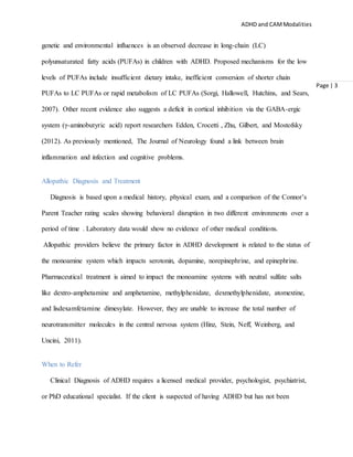 ADHD and CAMModalities
Page | 3
genetic and environmental influences is an observed decrease in long-chain (LC)
polyunsaturated fatty acids (PUFAs) in children with ADHD. Proposed mechanisms for the low
levels of PUFAs include insufficient dietary intake, inefficient conversion of shorter chain
PUFAs to LC PUFAs or rapid metabolism of LC PUFAs (Sorgi, Hallowell, Hutchins, and Sears,
2007). Other recent evidence also suggests a deficit in cortical inhibition via the GABA-ergic
system (γ-aminobutyric acid) report researchers Edden, Crocetti , Zhu, Gilbert, and Mostofsky
(2012). As previously mentioned, The Journal of Neurology found a link between brain
inflammation and infection and cognitive problems.
Allopathic Diagnosis and Treatment
Diagnosis is based upon a medical history, physical exam, and a comparison of the Connor’s
Parent Teacher rating scales showing behavioral disruption in two different environments over a
period of time . Laboratory data would show no evidence of other medical conditions.
Allopathic providers believe the primary factor in ADHD development is related to the status of
the monoamine system which impacts serotonin, dopamine, norepinephrine, and epinephrine.
Pharmaceutical treatment is aimed to impact the monoamine systems with neutral sulfate salts
like dextro-amphetamine and amphetamine, methylphenidate, dexmethylphenidate, atomextine,
and lisdexamfetamine dimesylate. However, they are unable to increase the total number of
neurotransmitter molecules in the central nervous system (Hinz, Stein, Neff, Weinberg, and
Uncini, 2011).
When to Refer
Clinical Diagnosis of ADHD requires a licensed medical provider, psychologist, psychiatrist,
or PhD educational specialist. If the client is suspected of having ADHD but has not been
 