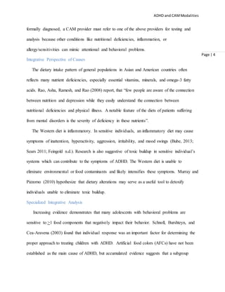 ADHD and CAMModalities
Page | 4
formally diagnosed, a CAM provider must refer to one of the above providers for testing and
analysis because other conditions like nutritional deficiencies, inflammation, or
allergy/sensitivities can mimic attentional and behavioral problems.
Integrative Perspective of Causes
The dietary intake pattern of general populations in Asian and American countries often
reflects many nutrient deficiencies, especially essential vitamins, minerals, and omega-3 fatty
acids. Rao, Asha, Ramesh, and Rao (2008) report, that “few people are aware of the connection
between nutrition and depression while they easily understand the connection between
nutritional deficiencies and physical illness. A notable feature of the diets of patients suffering
from mental disorders is the severity of deficiency in these nutrients”.
The Western diet is inflammatory. In sensitive individuals, an inflammatory diet may cause
symptoms of inattention, hyperactivity, aggression, irritability, and mood swings (Bube, 2013;
Sears 2011; Feingold n.d.). Research is also suggestive of toxic buildup in sensitive individual’s
systems which can contribute to the symptoms of ADHD. The Western diet is unable to
eliminate environmental or food contaminants and likely intensifies these symptoms. Murray and
Pizzorno (2010) hypothesize that dietary alterations may serve as a useful tool to detoxify
individuals unable to eliminate toxic buildup.
Specialized Integrative Analysis
Increasing evidence demonstrates that many adolescents with behavioral problems are
sensitive to >1 food components that negatively impact their behavior. Schnoll, Burshteyn, and
Cea-Aravena (2003) found that individual response was an important factor for determining the
proper approach to treating children with ADHD. Artificial food colors (AFCs) have not been
established as the main cause of ADHD, but accumulated evidence suggests that a subgroup
 