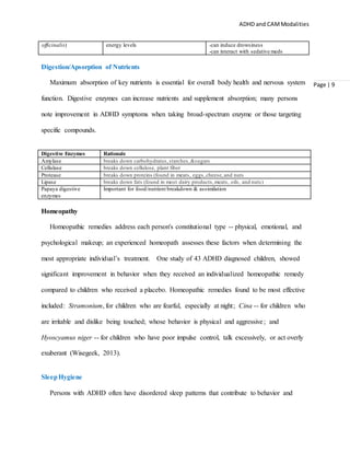 ADHD and CAMModalities
Page | 9
officinalis) energy levels -can induce drowsiness
-can interact with sedative meds
Digestion/Apsorption of Nutrients
Maximum absorption of key nutrients is essential for overall body health and nervous system
function. Digestive enzymes can increase nutrients and supplement absorption; many persons
note improvement in ADHD symptoms when taking broad-spectrum enzyme or those targeting
specific compounds.
Digestive Enzymes Rationale
Amylase breaks down carbohydrates,starches,&sugars
Cellulase breaks down cellulose, plant fiber
Protease breaks down proteins (found in meats, eggs,cheese,and nuts
Lipase breaks down fats (found in most dairy products,meats, oils, and nuts)
Papaya digestive
enzymes
Important for food/nutrient breakdown & assimilation
Homeopathy
Homeopathic remedies address each person's constitutional type -- physical, emotional, and
psychological makeup; an experienced homeopath assesses these factors when determining the
most appropriate individual’s treatment. One study of 43 ADHD diagnosed children, showed
significant improvement in behavior when they received an individualized homeopathic remedy
compared to children who received a placebo. Homeopathic remedies found to be most effective
included: Stramonium, for children who are fearful, especially at night; Cina -- for children who
are irritable and dislike being touched; whose behavior is physical and aggressive; and
Hyoscyamus niger -- for children who have poor impulse control, talk excessively, or act overly
exuberant (Wisegeek, 2013).
SleepHygiene
Persons with ADHD often have disordered sleep patterns that contribute to behavior and
 