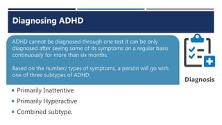 Primarily Inattentive
 Primarily Hyperactive
 Combined subtype.
ADHD cannot be diagnosed through one test it can be only
diagnosed after seeing some of its symptoms on a regular basis
continuously for more than six months.
Based on the number/ types of symptoms, a person will go with
one of three subtypes of ADHD:
Diagnosing ADHD
 